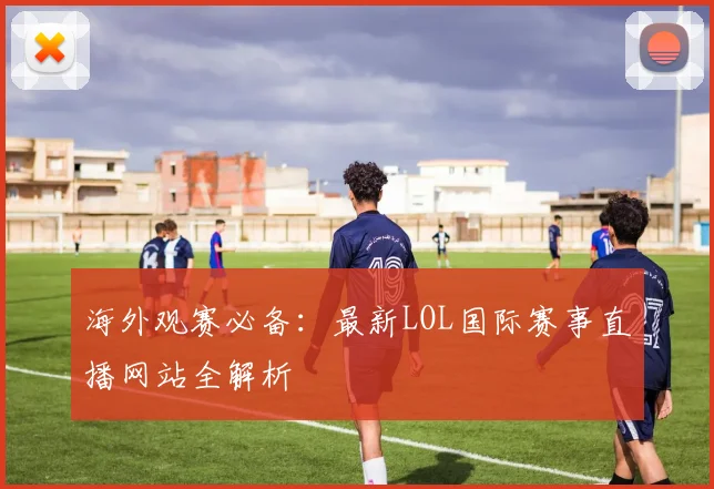 海外观赛必备：最新LOL国际赛事直播网站全解析