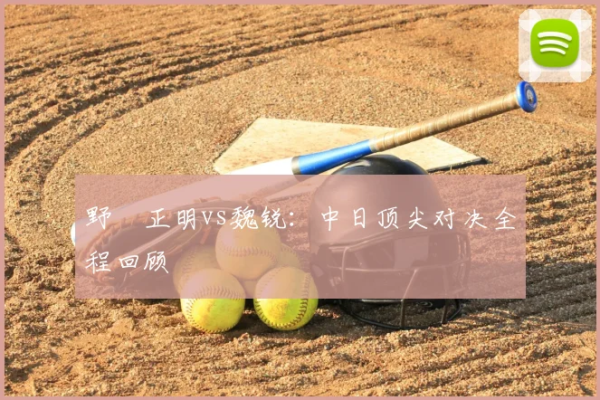 野杁正明vs魏锐：中日顶尖对决全程回顾