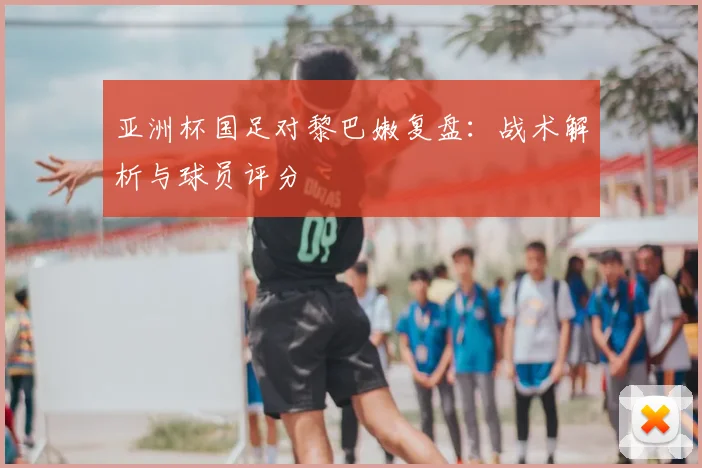 亚洲杯国足对黎巴嫩复盘：战术解析与球员评分