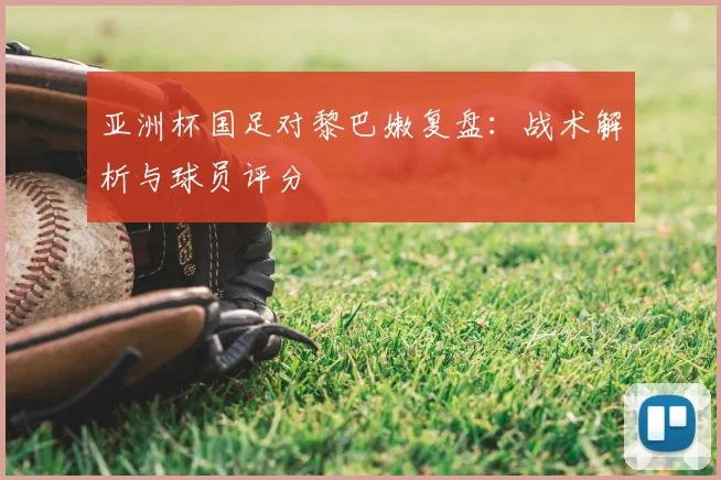 亚洲杯国足对黎巴嫩复盘：战术解析与球员评分
