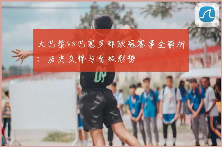 大巴黎vs巴塞罗那欧冠赛事全解析：历史交锋与晋级形势