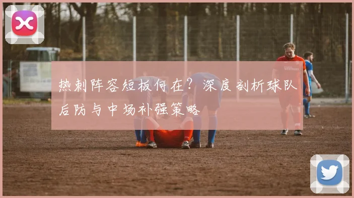 热刺阵容短板何在？深度剖析球队后防与中场补强策略