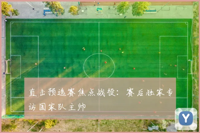 直击预选赛焦点战役：赛后独家专访国家队主帅
