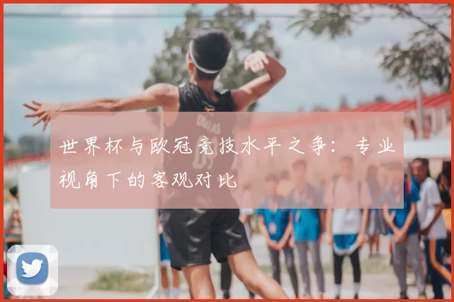 世界杯与欧冠竞技水平之争:专业视角下的客观对比
