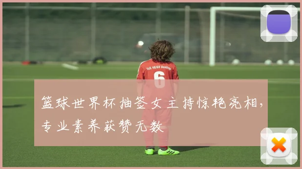 篮球世界杯抽签女主持惊艳亮相，专业素养获赞无数