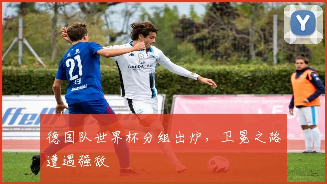 德国队世界杯分组出炉，卫冕之路遭遇强敌