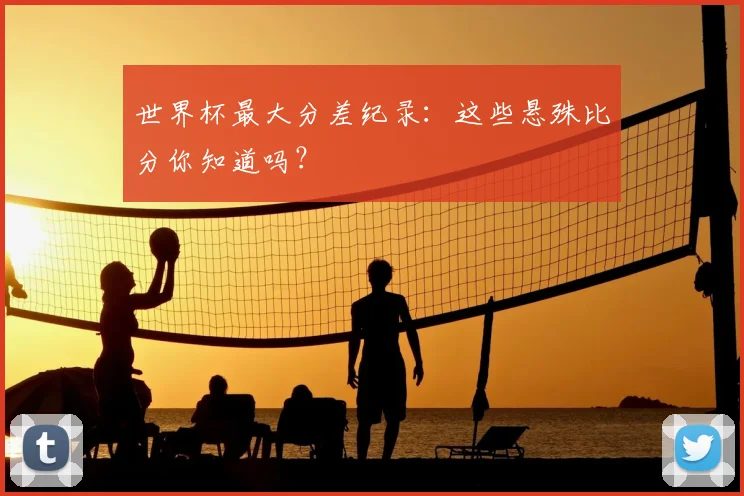 世界杯最大分差纪录:这些悬殊比分你知道吗?