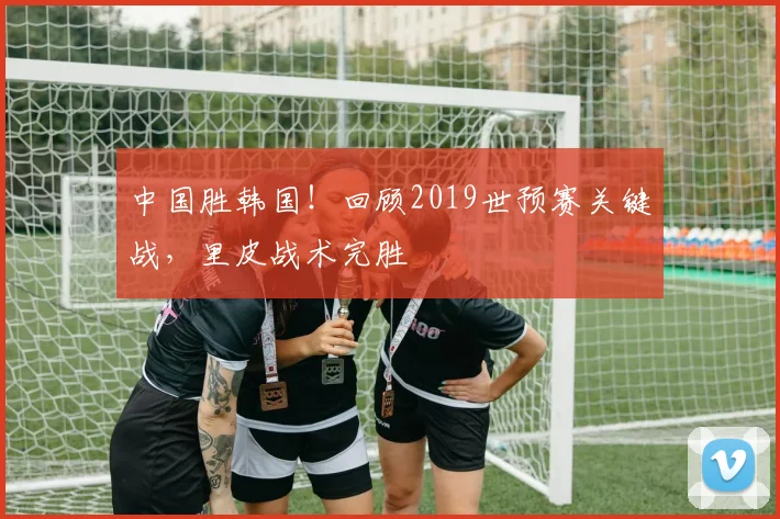中国胜韩国！回顾2019世预赛关键战，里皮战术完胜