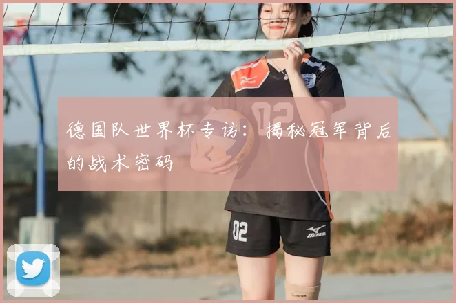 德国队世界杯专访：揭秘冠军背后的战术密码