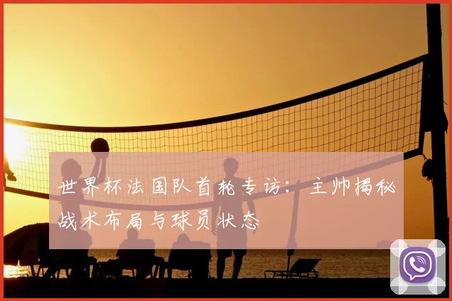 世界杯法国队首轮专访：主帅揭秘战术布局与球员状态
