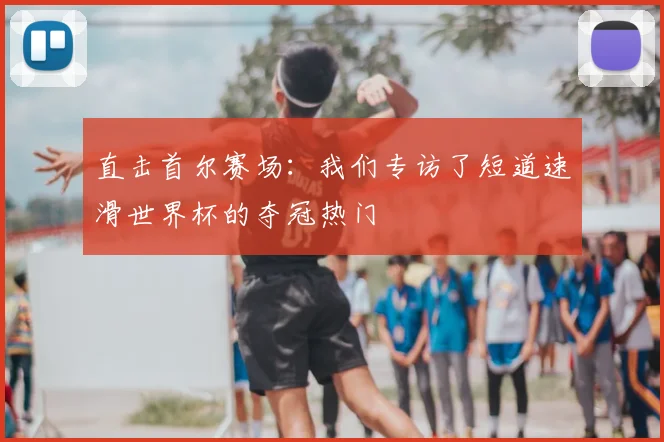 直击首尔赛场：我们专访了短道速滑世界杯的夺冠热门
