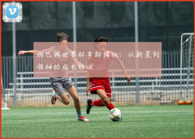 姆巴佩世界杯年龄揭秘：从新星到领袖的成长轨迹