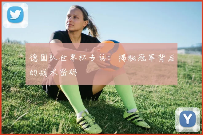 德国队世界杯专访：揭秘冠军背后的战术密码