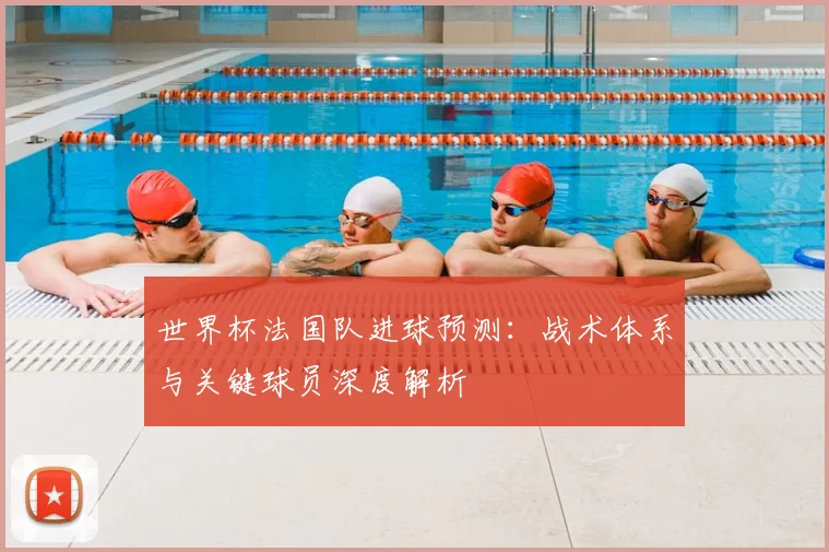 世界杯法国队进球预测：战术体系与关键球员深度解析