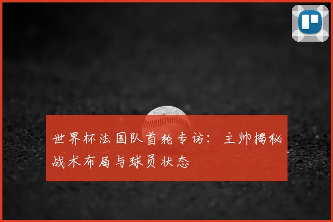 世界杯法国队首轮专访：主帅揭秘战术布局与球员状态