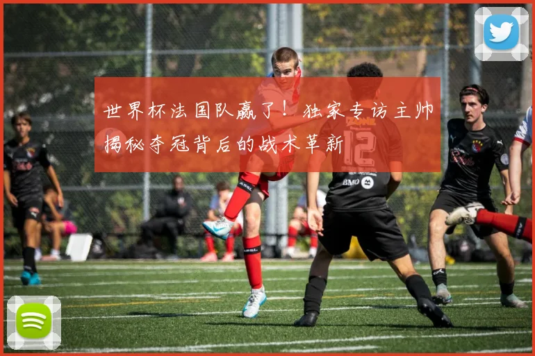 世界杯法国队赢了！独家专访主帅揭秘夺冠背后的战术革新