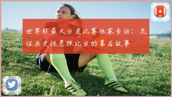 世界杯最大分差比赛独家专访:见证历史性悬殊比分的幕后故事