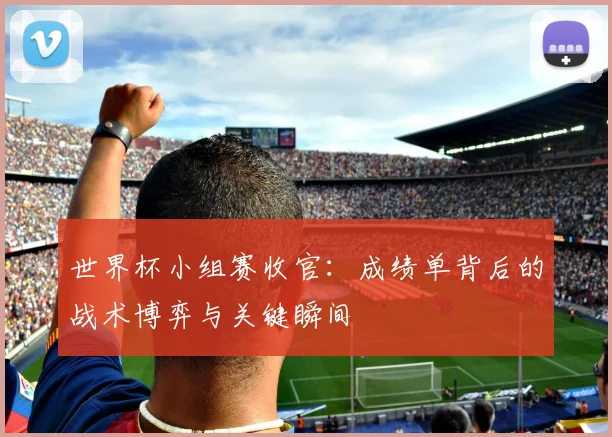世界杯小组赛收官:成绩单背后的战术博弈与关键瞬间