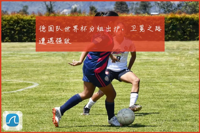 德国队世界杯分组出炉，卫冕之路遭遇强敌