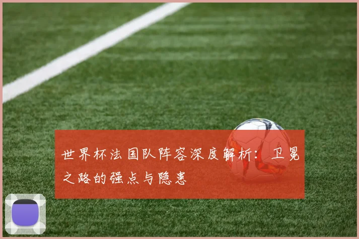世界杯法国队阵容深度解析：卫冕之路的强点与隐患